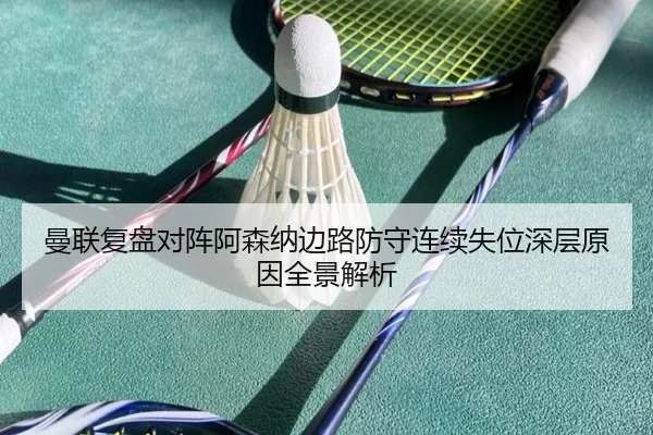 曼联复盘对阵阿森纳边路防守连续失位深层原因全景解析