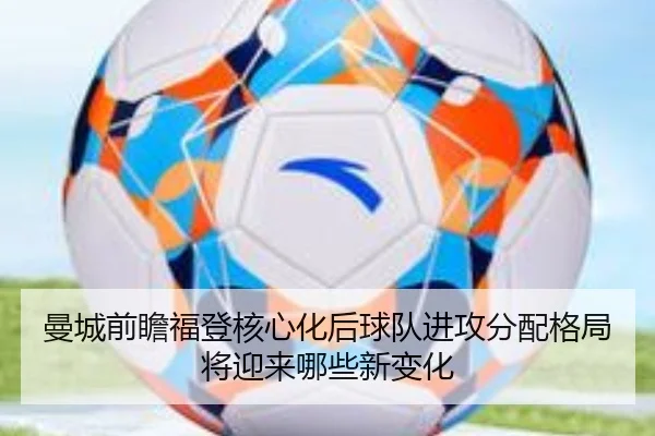 曼城前瞻福登核心化后球队进攻分配格局将迎来哪些新变化
