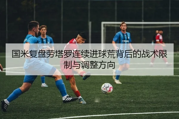 国米复盘劳塔罗连续进球荒背后的战术限制与调整方向